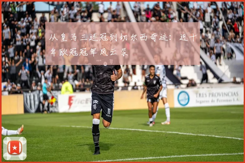 从皇马三连冠到切尔西奇迹：近十年欧冠冠军风云录