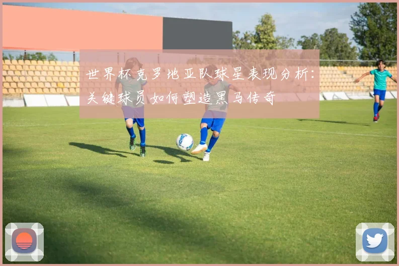 世界杯克罗地亚队球星表现分析：关键球员如何塑造黑马传奇