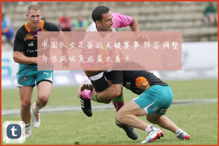 中国队女足备战关键赛事 阵容调整与伤病恢复成最大看点