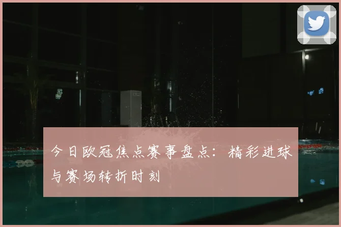 今日欧冠焦点赛事盘点：精彩进球与赛场转折时刻