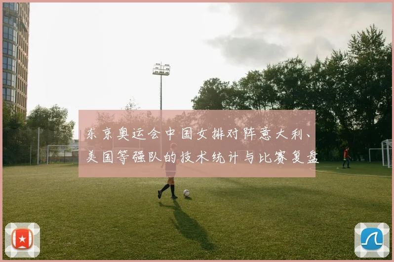 东京奥运会中国女排对阵意大利、美国等强队的技术统计与比赛复盘
