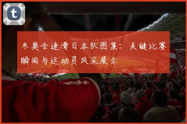 冬奥会速滑日本队图集：关键比赛瞬间与运动员风采展示
