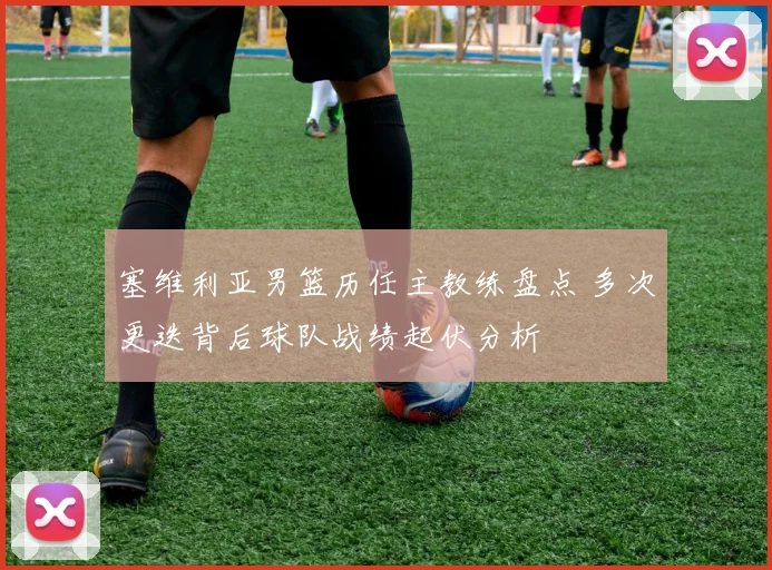 塞维利亚男篮历任主教练盘点 多次更迭背后球队战绩起伏分析