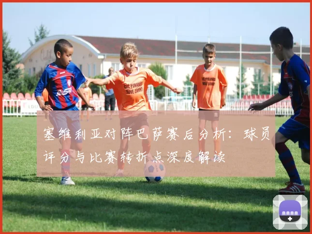 塞维利亚对阵巴萨赛后分析：球员评分与比赛转折点深度解读