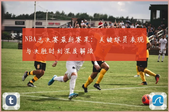 NBA总决赛最新赛果：关键球员表现与决胜时刻深度解读
