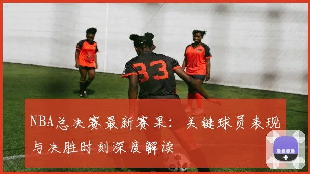 NBA总决赛最新赛果：关键球员表现与决胜时刻深度解读