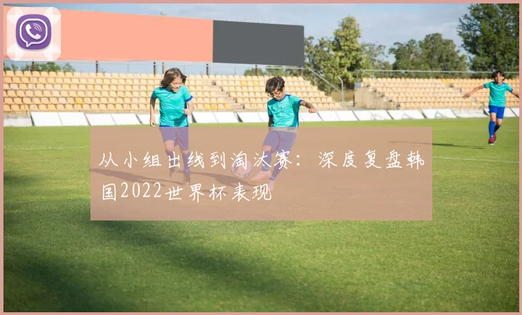 从小组出线到淘汰赛:深度复盘韩国2022世界杯表现