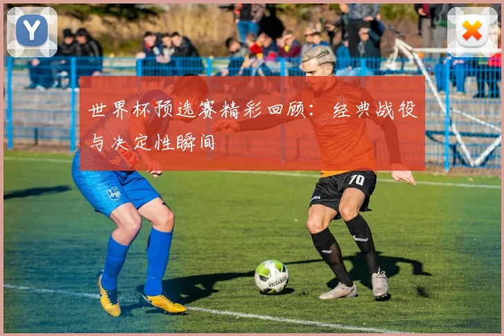 世界杯预选赛精彩回顾：经典战役与决定性瞬间