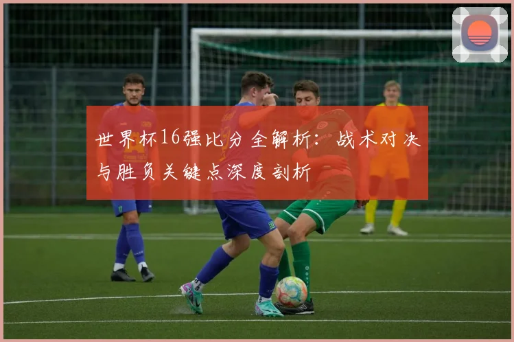 世界杯16强比分全解析:战术对决与胜负关键点深度剖析