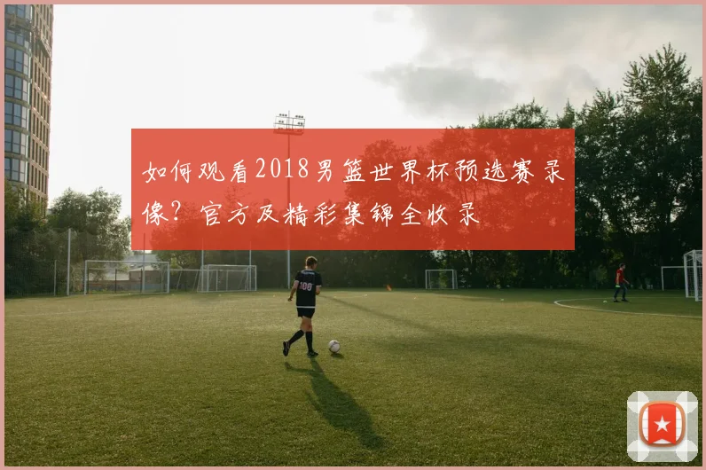 如何观看2018男篮世界杯预选赛录像?官方及精彩集锦全收录