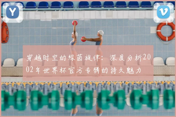 穿越时空的绿茵旋律:深度分析2002年世界杯官方专辑的持久魅力