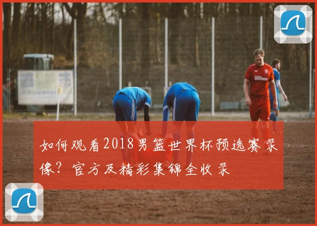 如何观看2018男篮世界杯预选赛录像?官方及精彩集锦全收录