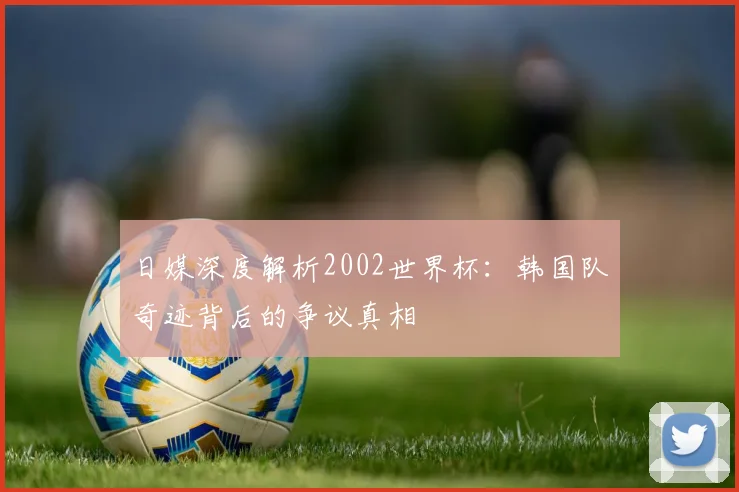 日媒深度解析2002世界杯:韩国队奇迹背后的争议真相