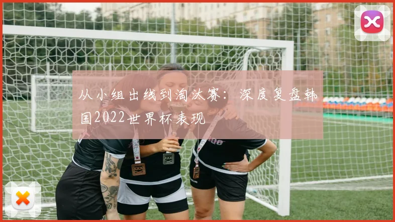 从小组出线到淘汰赛:深度复盘韩国2022世界杯表现